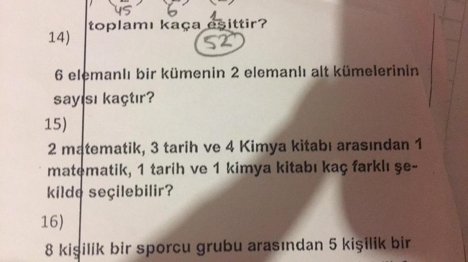 14)
45
toplamı kaça eşittir?
52
6 elemanlı bir kümenin 2 elemanlı alt kümelerinin
sayısı kaçtır?
15)
2 matematik, 3 tarih ve 4 Kimya kitabı arasından 1
matematik, 1 tarih ve 1 kimya kitabı kaç farklı şe-
kilde seçilebilir?
16)
8 kişilik bir sporcu grubu ar