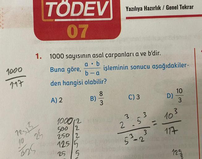 1000
9-17
1.
TÖDEV
07
12513
25
10
325
40
1000 sayısının asal çarpanları a ve b'dir.
a. b
Buna göre,
b-a
den hangisi olabilir?
A) 2
100012
500 2
250 2
125/5
25 5
B)
Yazılıya Hazırlık / Genel Tekrar
8
3
işleminin sonucu aşağıdakiler-
C) 3
3
3
2 55
3
3
5³-2
=