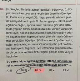 18. (1) Gençler; filmlerle zaman geçiriyor, eğleniyor, üzülü-
yor, empati kuruyor ama hepsinden önemlisi öğreniyor.
(II) Onlar için iyi veya kötü, hayat yolunda rehberli şekil-
de ilerleyebilmenin yolu filmlerden geçiyor. (III) İlişkiler,
eğitimde başarı, sporda takım olabilme gibi farklı konu-
larda yapılan filmler onları mutlaka bir yerden yakalıyor.
(IV) Neyin, neden olduğunu; nasıl sonuçlanacağını orta-
ya koyan filmler, hepimize hayat yolunda nasıl yürüme-
miz gerektiğini öğretiyor. (V) İlham verici öyküler; azim,
sabır, mücadele, var olma yolunda hayatın püf noktala-
rını fısıldıyor kulağımıza. (VI) Uzmanına gitmeden üste-
lik bir de zevk vererek bir tür kişisel gelişim dersi veriyor
hepimize.
Bu parça iki paragrafa ayrılmak istense ikinci parag-
raf numaralanmış cümlelerin hangisiyle başlar?
A) II
B) III
C) IV
D) V
E) VI