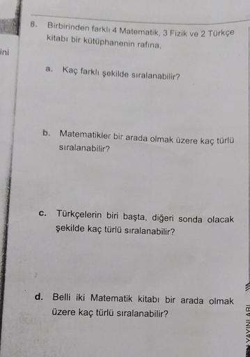 ini
8. Birbirinden farklı 4 Matematik, 3 Fizik ve 2 Türkçe
kitabı bir kütüphanenin rafina,
a. Kaç farklı şekilde sıralanabilir?
b. Matematikler bir arada olmak üzere kaç türlü
sıralanabilir?
c. Türkçelerin biri başta, diğeri sonda olacak
şekilde kaç türlü
