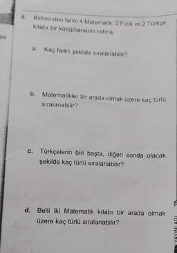 ini
8. Birbirinden farklı 4 Matematik, 3 Fizik ve 2 Türkçe
kitabı bir kütüphanenin rafina,
a. Kaç farklı şekilde sıralanabilir?
b. Matematikler bir arada olmak üzere kaç türlü
sıralanabilir?
c. Türkçelerin biri başta, diğeri sonda olacak
şekilde kaç türlü sıralanabilir?
d. Belli iki Matematik kitabı bir arada olmak
üzere kaç türlü sıralanabilir?
NYAYINLARI
