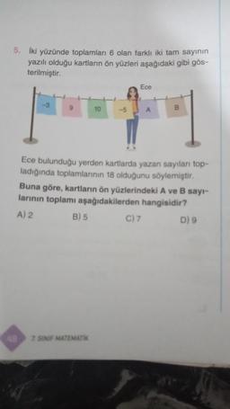 5. İki yüzünde toplamları 6 olan farklı iki tam sayının
yazılı olduğu kartların ön yüzleri aşağıdaki gibi gös-
terilmiştir.
-3
9
B) 5
10
7. SINIF MATEMATIK
-5
Ece
Ece bulunduğu yerden kartlarda yazan sayıları top-
ladığında toplamlarının 18 olduğunu söylemiştir.
Buna göre, kartların ön yüzlerindeki A ve B sayı-
larının toplamı aşağıdakilerden hangisidir?
A) 2
A
C) 7
B
D) 9