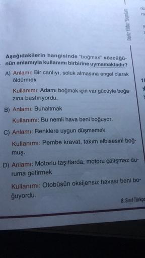 -
Deniz Yıldızı Yayınları
Aşağıdakilerin
hangisinde "boğmak" sözcüğü-
nün anlamıyla kullanımı birbirine uymamaktadır?
A) Anlamı: Bir canlıyı, soluk almasına engel olarak
öldürmek
Kullanımı: Adamı boğmak için var gücüyle boğa-
zına bastırıyordu.
B) Anlamı: