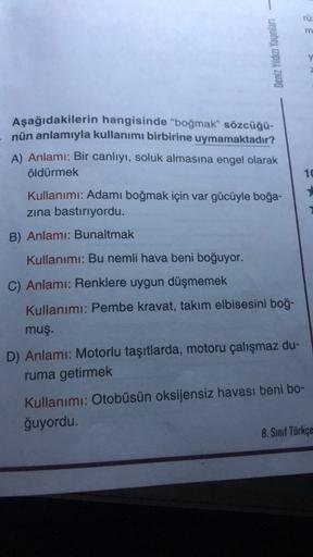 -
Deniz Yıldızı Yayınları
Aşağıdakilerin
hangisinde "boğmak" sözcüğü-
nün anlamıyla kullanımı birbirine uymamaktadır?
A) Anlamı: Bir canlıyı, soluk almasına engel olarak
öldürmek
Kullanımı: Adamı boğmak için var gücüyle boğa-
zına bastırıyordu.
B) Anlamı: 