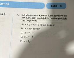 MELER
edir? D
4.
TEST-5
Alt küme sayısı x, öz alt küme sayısı y olan
bir küme için aşağıdakilerden hangisi dai-
ma doğrudur?
stim
A) x + y sayısı 2 ile tam bölünür.
B) x.y tek sayıdır.
C) x = y + 1
D) x = y - 1
E) x = 2y