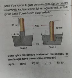 Şekil-1'de içinde X gazı bulunan cam tüp barometre
sisteminde kaptaki sıvının içine doğru bir miktar itildi-
ğinde Şekil-2'deki durum oluşmaktadır.
30 cm
4 cm
Şekil-1
X(g)
Hg
10 cm
14 cm
Şekil-2
Buna göre barometre sisteminin bulunduğu or-
tamda açık hava basıncı kaç cmHg'dir?
A) 64
B) 68
C) 72
D) 76
E) 80