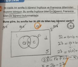 TESTRR
34 kişilik bir sınıfta 5 öğrenci İngilizce ve Fransızca dillerinden
hiçbirini bilmiyor. Bu sınıfta İngilizce bilen 14 öğrenci, Fransızca
bilen 22 öğrenci bulunmaktadır.
Buna göre, bu sınıfta her iki dili de bilen kaç öğrenci vardır?
A) 5
B) 6
C)
DY 8
E) 9
1
C
d
5
32=a+b+
27=a+b
↓
27 = s(a)+
27=14722-
36-27