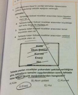 1.
2
Finik öğretmeni Alper'in verdiği talimatları öğrencisinin
nalasız uyguladığı etkinlik aşağıda verilmiştir.
Talimatlar
1. Tahtadaki fiziksel nicelikler arasından birimi Newton
olanı sil.
2. Tahtada kalan fiziksel nicelikler arasından büyüklüğü
eşit kollu terazi ile ölçüleni sil.
3. Tahtada kalan fiziksel nicelikler arasından temel
büyüklük olanı sil.
4. Tahtada kalan fiziksel nicelikler arasından vektörel
büyüklük olanı sil.
Kütle
Akım Şiddeti
Kuvvet
Enerji
Hiz
Tahtada yazılan nicelikler yukarıdaki şekilde verildiğine
göre, talimatların tamamı uygulandıktan sonra tahtada
kalan fiziksel nicelik aşağıdakilerden hangisidir?
A) Kütle
C) Kuvvet
D) Enerji
B) Akım şiddeti
E) Hız