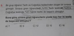 9. Bir grup öğrenci Tarih ve Coğrafya testlerinden oluşan bir sınava
girmiştir. Sınava giren öğrencilerin %70'i Tarih testinde, %20'si
Coğrafya testinde, %5'i her iki testte de başarılı olmuştur.
Buna göre, sınava giren öğrencilerin yüzde kaçı her iki testte
de başarısız olmuştur?
A) 7
B) 9
C) 12
D) 15
E) 16
NL