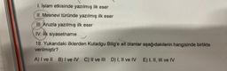 1. İslam etkisinde yazılmış ilk eser
II. Mesnevi türünde yazılmış ilk eser
III. Aruzla yazılmış ilk eser
IV. Ilk siyasetname
18. Yukarıdaki ilklerden Kutadgu Bilig'e ait olanlar aşağıdakilerin hangisinde birlikte
verilmiştir?
A) I ve Ill B) I ve IV C) II ve III D) I, II ve IV E) I, II, III ve IV
II