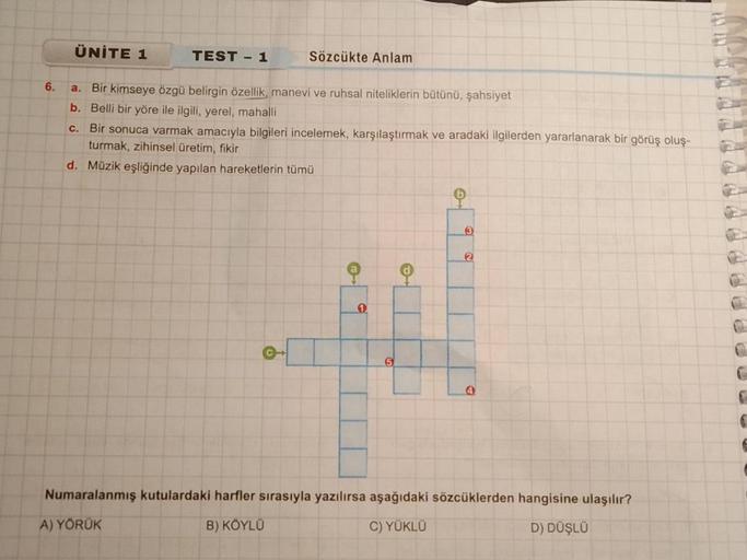 6.
ÜNİTE 1
TEST - 1
Sözcükte Anlam
a. Bir kimseye özgü belirgin özellik, manevi ve ruhsal niteliklerin bütünü, şahsiyet
b. Belli bir yöre ile ilgili, yerel, mahalli
c.
Bir sonuca varmak amacıyla bilgileri incelemek, karşılaştırmak ve aradaki ilgilerden yar