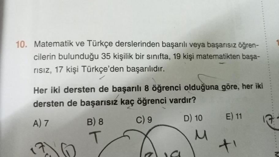 10. Matematik ve Türkçe derslerinden başarılı veya başarısız öğren-
cilerin bulunduğu 35 kişilik bir sınıfta, 19 kişi matematikten başa-
rısız, 17 kişi Türkçe'den başarılıdır.
Her iki dersten de başarılı 8 öğrenci olduğuna göre, her iki
dersten de başarısı