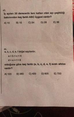 45.
İç açıları 20 derecenin tam katları olan açı çeşitliliği
bakımından kaç farklı ABC üçgeni vardır?
A) 10 B) 15
C) 24 D) 28
46.
a, b, c, d, e, f doğal sayılardır.
a+b+c=4
d+e+f=6
olduğuna göre kaç farklı (a, b, c, d, e, f) sıralı altılısı
vardır?
A) 120
E) 36
B) 360
C) 420 D) 600 E) 720