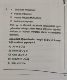 2. A Zitvatorok Antlaşması
* Vasvar Antlaşması
Haçova Meydan Muharebesi
O Karlofça Antlaşması
XVII. yy. da Osmanlı Avusturya ilişkilerindeki siyasi
gelişmeleri tahtaya yazan Merve Öğretmen öğrenci-
lerinden bu olayları kronolojik olarak sıralamalarını
istemiştir.
Aşağıdaki öğrencilerden hangisi doğru bir krono-
lojik sıralama yapmıştır?
A) Ali: * AOQ
B) Sinan: OA*
C) Arda: AO
D) Begüm: OAD
E) Sila: OA
DA