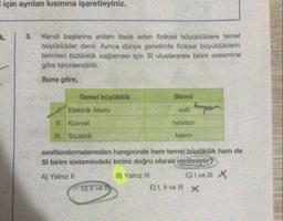 için ayrılan kısmına işaretleyiniz.
3. Kendi başlarına anlam ifade eden fiziksel büyüklüklere temel
büyüklükler denir. Ayrıca dünya genelinde fiziksel büyüklüklerin
birimleri bütünlük sağlaması için Sl uluslararası birim sistemine
göre birimlendirilir.
Buna göre,
Temel büyüklük
Elektrik Akımı
II. Kuvvet
III. Sıcaklık
Birimi
volt Amper
D) Il ve il
newton
kelvin
sınıflandırmalarından hangisinde hem temel büyüklük hem de
SI birim sistemindeki birimi doğru olarak verilmiştir?
A) Yalnız II
B) Yalnız Ill
C) I ve III X
E) I, II ve III X