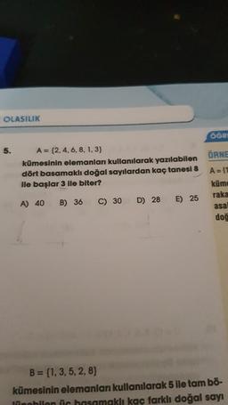 OLASILIK
5.
A = {2, 4, 6, 8, 1, 3}
kümesinin elemanları kullanılarak yazılabilen
dört basamaklı doğal sayılardan kaç tanesi 8
ile başlar 3 ile biter?
A) 40 B) 36
C) 30
D) 28
E) 25
ÖĞRE
ÖRNE
A = (1
küme
raka
asal
doğ
B = (1, 3, 5, 2, 8}
kümesinin elemanları kullanılarak 5 ile tam bö-
Jüpobilen üc basamaklı kaç farklı doğal sayı