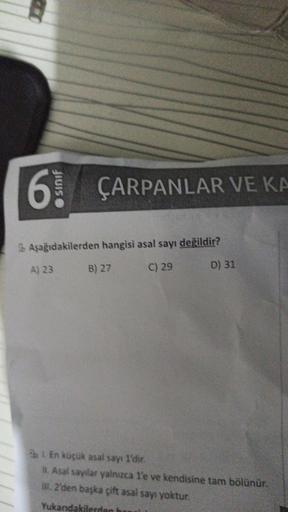 6 ÇARPANLAR VE KA
Aşağıdakilerden hangisi asal sayı değildir?
C) 29
A) 23
B) 27
D) 31
21. En küçük asal sayı 1'dir.
II. Asal sayılar yalnızca 1'e ve kendisine tam bölünür.
III. 2'den başka çift asal sayı yoktur.
Yukandakilerden ba