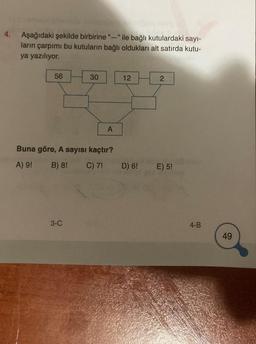 4.
Aşağıdaki şekilde birbirine "-" ile bağlı kutulardaki sayı-
ların çarpımı bu kutuların bağlı oldukları alt satırda kutu-
ya yazılıyor.
56
30
3-C
A
Buna göre, A sayısı kaçtır?
A) 9!
B) 8! C) 7!
12
D) 6!
2
E) 5!
4-B
49