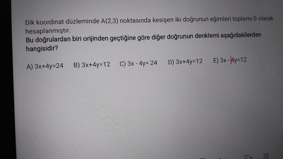 Dik koordinat düzleminde A(2,3) noktasında kesişen iki doğrunun eğimleri toplamı 0 olarak
hesaplanmıştır.
Bu doğrulardan biri orijinden geçtiğine göre diğer doğrunun denklemi aşağıdakilerden
hangisidir?
A) 3x+4y=24
C) 3x - 4y= 24
B) 3x+4y=12
D) 3x+4y=12 E)