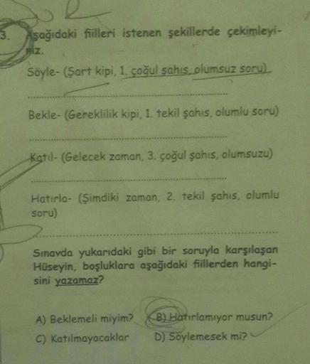 3.
Aşağıdaki fiilleri istenen şekillerde çekimleyi-
MIZ.
Söyle- (Şart kipi, 1. çoğul şahıs olumsuz soru)
Bekle-(Gereklilik kipi, 1. tekil şahıs, olumlu soru)
Katil- (Gelecek zaman, 3. çoğul şahıs, olumsuzu)
Hatırla- (Şimdiki zaman, 2. tekil şahıs, olumlu
s