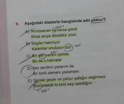 9.
Aşağıdaki dizelerin hangisinde adıl yoktur?
you
A) Anımsanan ne varsa şimdi
Biraz acıya dönüktür yüzü
BY Silgiler hatırlıyor
Kalemler unutuyor bizi
C) Bir sen varsin içimde
Bir de o hatıralar
kişi
D) Her derdimi yazarım da
Bir türlü zamanı yazamam
E) Günler geçer ve çalışır şafağın değirmeni
Kim bilebilir ki kimi neyi eskittiğini
sas