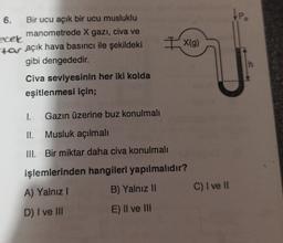 6.
Bir ucu açık bir ucu musluklu
manometrede X gazı, civa ve
ecek
tar açık hava basıncı ile şekildeki
gibi dengededir.
Civa seviyesinin her iki kolda
eşitlenmesi için;
Gazın üzerine buz konulmalı
Ix(g)
1.
II. Musluk açılmalı
III. Bir miktar daha civa konulmalı
işlemlerinden hangileri yapılmalıdır?
A) Yalnız I
B) Yalnız II
D) I ve III
E) II ve III
C) I ve II
h