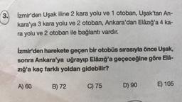 3.
İzmir'den Uşak iline 2 kara yolu ve 1 otoban, Uşak'tan An-
kara'ya 3 kara yolu ve 2 otoban, Ankara'dan Elâzığ'a 4 ka-
ra yolu ve 2 otoban ile bağlantı vardır.
İzmir'den harekete geçen bir otobüs sırasıyla önce Uşak,
sonra Ankara'ya uğrayıp Elâzığ'a geçeceğine göre Elâ-
zığ'a kaç farklı yoldan gidebilir?
A) 60
B) 72
C) 75
D) 90
E) 105