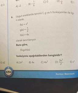 E) 3
E) 62
REHBER
72
A)-2
MATEMATIK
f(x) = x²
X
g(x) =
B)-
710
6. Uygun aralıklarda tanımlı f, g ve h fonksiyonları ile ilgi-
li olarak,
2
h(x) = 4x
6
(fogoh)(x)
olarak tanımlanıyor.
Buna göre,
C) 0
B) 4x
-Im
fonksiyonu aşağıdakilerden hangisidir?
A) 2x²
D) 3x²
2
C) 4x²
E) 1
E) x²
Rehber Matematik