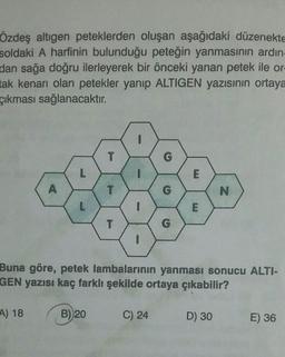 Özdeş altıgen peteklerden oluşan aşağıdaki düzenekte
soldaki A harfinin bulunduğu peteğin yanmasının ardın-
dan sağa doğru ilerleyerek bir önceki yanan petek ile or
tak kenarı olan petekler yanıp ALTIGEN yazısının ortaya
çıkması sağlanacaktır.
A
A) 18
L
T
B) 20
T
G
C) 24
E
Buna göre, petek lambalarının yanması sonucu ALTI-
GEN yazısı kaç farklı şekilde ortaya çıkabilir?
E
N
D) 30
E) 36