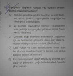 3
1 Aşağıdaki bilgilerin hangisi yay ayraçla verilen
akımla uyuşmamaktadır?
A) Konular genellikle günlük hayattan ve millî tarih-
ten alınır; iyi-kötü, hayal-gerçek karşıtlığından
yararlanılır. (Romantizm)
B) Bu akımda pozitivizmin bilimsel felsefesinden
yola çıkıldığı için gerçekçi gözleme büyük önem
verilir. (Realizm)
C) Evrende olup bitenlerin nedensellik bağlantısı
içinde belirlendiği görüşünü esas alan determi-
nizmin edebiyata yansımasıdır. (Natüralizm)
D) Eski Yunan ve Latin edebiyatlarını örnek alan
bu akımda sanattaki kural ve ilkelere sıkı sıkıya
bağlılık esastır. (Klasisizm)
E) Lirizmin ve hayalin yoğun olduğu bu şiirlerde duy-
gular ön plandadır, doğa betimlemeleri özneldir.
(Parnasizm)