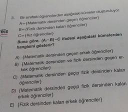 eis
Toynian
3.
Bir sınıftaki öğrencilerden aşağıdaki kümeler oluşturuluyor.
A={Matematik dersinden geçen öğrenciler}
B={Fizik dersinden kalan öğrenciler}
C={Kız öğrenciler}
Buna göre, (AB)-C ifadesi aşağıdaki kümelerden
hangisini gösterir?
A) {Matematik dersinden geçen erkek öğrenciler}
B) {Matematik dersinden ve fizik dersinden geçen er-
kek öğrenciler}
C) {Matematik dersinden geçip fizik dersinden kalan
öğrenciler}
D) {Matematik dersinden geçip fizik dersinden kalan
erkek öğrenciler}
E) {Fizik dersinden kalan erkek öğrenciler}