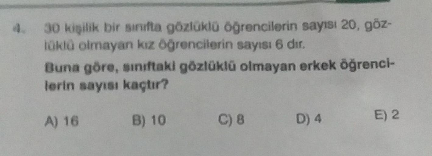 4. 30 kişilik bir sınıfta gözlüklü öğrencilerin sayısı 20, göz-
tüklü olmayan kız öğrencilerin sayısı 6 dır.
Buna göre, sınıftaki gözlüklü olmayan erkek öğrenci-
lerin sayısı kaçtır?
B) 10
A) 16
C) 8
D) 4
E) 2