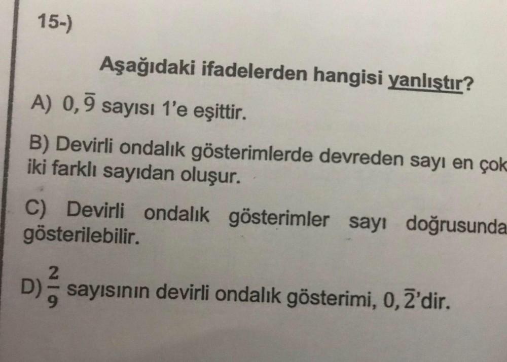 15-)
Aşağıdaki ifadelerden hangisi yanlıştır?
A) 0,9 sayısı 1'e eşittir.
B) Devirli ondalık gösterimlerde devreden sayı en çok
iki farklı sayıdan oluşur.
C) Devirli ondalık gösterimler sayı doğrusunda
gösterilebilir.
2
D) sayısının devirli ondalık gösterim