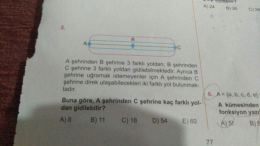3.
A
B
C
A şehrinden B şehrine 3 farklı yoldan, B şehrinden
C şehrine 3 farklı yoldan gidilebilmektedir. Ayrıca B
şehrine uğramak istemeyenler için A şehrinden C
şehrine direk ulaşabilecekleri iki farklı yol bulunmak-
tadır.
Buna göre, A şehrinden C şehrin