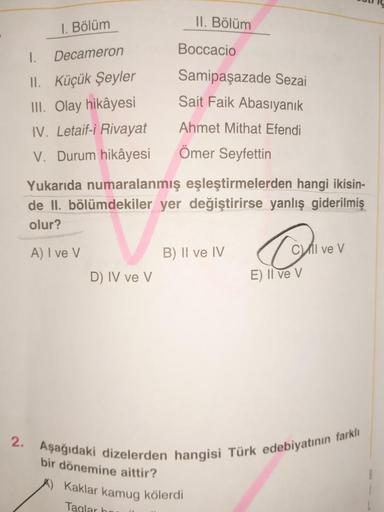 1. Bölüm
Decameron
I.
II. Küçük Şeyler
III. Olay hikâyesi
IV. Letaif-i Rivayat
V. Durum hikâyesi
D) IV ve V
II. Bölüm
Boccacio
Samipaşazade Sezai
Sait Faik Abasıyanık
Ahmet Mithat Efendi
Ömer Seyfettin
Yukarıda numaralanmış eşleştirmelerden hangi ikisin-
d