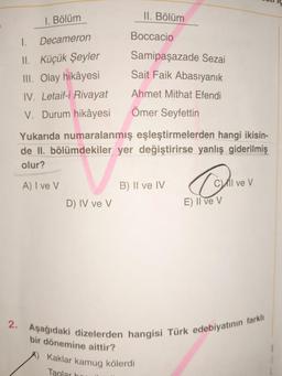 1. Bölüm
Decameron
I.
II. Küçük Şeyler
III. Olay hikâyesi
IV. Letaif-i Rivayat
V. Durum hikâyesi
D) IV ve V
II. Bölüm
Boccacio
Samipaşazade Sezai
Sait Faik Abasıyanık
Ahmet Mithat Efendi
Ömer Seyfettin
Yukarıda numaralanmış eşleştirmelerden hangi ikisin-
de II. bölümdekiler yer değiştirirse yanlış giderilmiş
olur?
A) I ve V
B) II ve IV
Kaklar kamug kölerdi
Taglar h
Cil ve V
E) Il ve V
2. Aşağıdaki dizelerden hangisi Türk edebiyatının farklı
bir dönemine aittir?