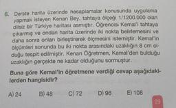 6. Derste harita üzerinde hesaplamalar konusunda uygulama
yapmak isteyen Kenan Bey, tahtaya ölçeği 1/1200.000 olan
dilsiz bir Türkiye haritası asmıştır. Öğrencisi Kemal'i tahtaya
çıkarmış ve ondan harita üzerinde iki nokta belirlemesini ve
daha sonra onları birleştirerek ölçmesini istemiştir. Kemal'in
ölçümleri sonunda bu iki nokta arasındaki uzaklığın 8 cm ol-
duğu tespit edilmiştir. Kenan Öğretmen, Kemal'den bulduğu
uzaklığın gerçekte ne kadar olduğunu sormuştur.
Buna göre Kemal'in öğretmene verdiği cevap aşağıdaki-
lerden hangisidir?
A) 24
B) 48
C) 72
D) 96
E) 108
29