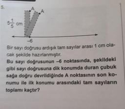 5.
7/10
-6
Bir sayı doğrusu ardışık tam sayılar arası 1 cm ola-
cak şekilde hazırlanmıştır.
Bu sayı doğrusunun -6 noktasında, şekildeki
gibi sayı doğrusuna dik konumda duran çubuk
sağa doğru devrildiğinde A noktasının son ko-
numu ile ilk konumu arasındaki tam sayıların
toplamı kaçtır?