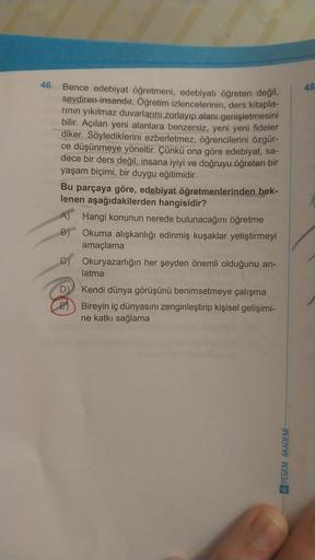 46. Bence edebiyat öğretmeni, edebiyatı öğreten değil,
sevdiren insandır. Öğretim izlencelerinin, ders kitapla-
rının yıkılmaz duvarlarını zorlayıp alanı genişletmesini
bilir. Açılan yeni alanlara benzersiz, yeni yeni fideler
diker. Söylediklerini ezberlet