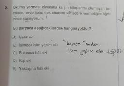 2.
Okuma yazması olmasına karşın kitaplarımı okumayan ba-
bamın, evde kalan tek kitabımı kimselere vermediğini öğre-
nince şaşırıyorum.
Bu parçada aşağıdakilerden hangisi yoktur?
A) İyelik eki
B) İsimden isim yapım eki
C) Bulunma hâli eki
D) Kişi eki
E) Yaklaşma hâli eki
kimse "redei
isim yapım eki değildir