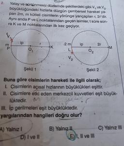 2.
Yatay ve sürtünmesiz düzlemde şekillerdeki gibi V, ve V₂
büyüklüğündeki hızlarla düzgün çembersel hareket ya-
pan 2m, m kütleli cisimlerin yörünge yarıçapları r, 2r'dir.
Aynı anda P ve L noktalarından geçen isimler, t süre son-
ra K ve M noktalarından ilk kez geçiyor.
m
EP
ip
O
A) Yalnız I
K
2 m
L
D) I ve II
√2
III. İp gerilmeleri 'eşit büyüklüktedir.
yargılarından hangileri doğru olur?
ip
Şekil 1
Şekil 2
Buna göre cisimlerin hareketi ile ilgili olarak;
I. Cisimlerin açısal hızlarının büyüklükleri eşittir.
II. Cisimlere etki eden merkezcil kuvvetleri eşit büyük-
lüktedir.
MIP
M
WZx
B) Yalnız II
02
2r
E) I, II ve III
M
C) Yalnız III