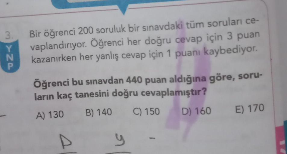 3.
3YNP
Bir öğrenci 200 soruluk bir sınavdaki tüm soruları ce-
vaplandırıyor. Öğrenci her doğru cevap için 3 puan
kazanırken her yanlış cevap için 1 puanı kaybediyor.
Öğrenci bu sınavdan 440 puan aldığına göre, soru-
ların kaç tanesini doğru cevaplamıştır?