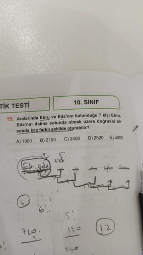 TİK TESTİ
15. Aralarında Ebru ve Eda'nın bulunduğu 7 kişi Ebru,
Eda'nın daima solunda olmak üzere doğrusal bir
sırada kaç farklı şekilde oturabilir?
A) 1900 B) 2100
C) 2400
»!.
61.
10. SINIF
720.
Si
120
245
D) 2520 E) 3000
12