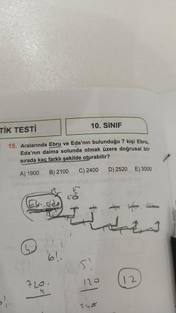 TİK TESTİ
15. Aralarında Ebru ve Eda'nın bulunduğu 7 kişi Ebru,
Eda'nın daima solunda olmak üzere doğrusal bir
sırada kaç farklı şekilde oturabilir?
A) 1900 B) 2100
C) 2400
»!.
61.
10. SINIF
720.
Si
120
245
D) 2520 E) 3000
12
