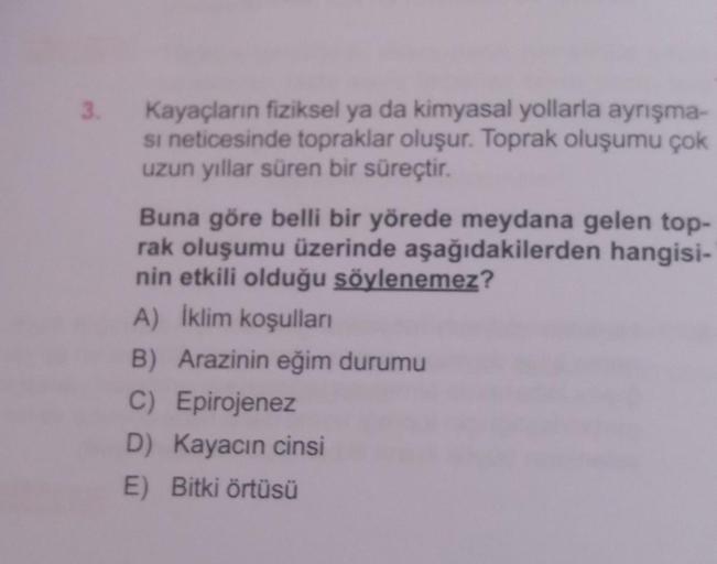 3.
Kayaçların fiziksel ya da kimyasal yollarla ayrışma-
si neticesinde topraklar oluşur. Toprak oluşumu çok
uzun yıllar süren bir süreçtir.
Buna göre belli bir yörede meydana gelen top-
rak oluşumu üzerinde aşağıdakilerden hangisi-
nin etkili olduğu söylen