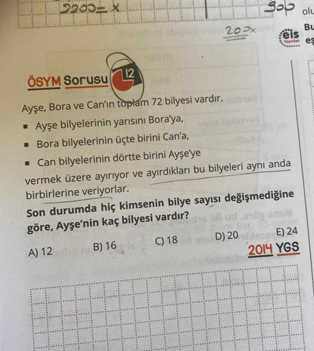 EFF TT
2200 X
12
A33H
200x
3 olu
Bu
eis
Yayınlan es
ÖSYM Sorusu
Ayşe, Bora ve Can'ın toplam 72 bilyesi vardır.
▪ Ayşe bilyelerinin yarısını Bora'ya,
▪ Bora bilyelerinin üçte birini Can'a,
■ Can bilyelerinin dörtte birini Ayşe'ye
vermek üzere ayırıyor ve ay