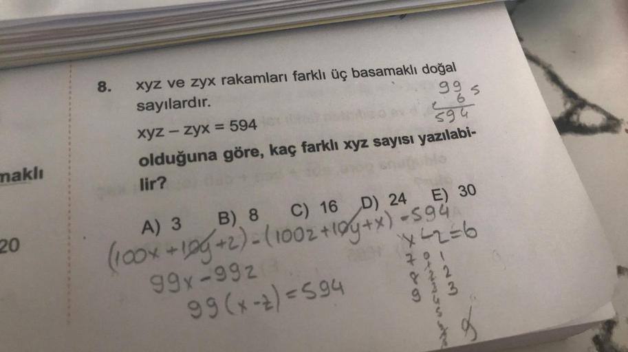 maklı
20
8.
xyz ve zyx rakamları farklı üç basamaklı doğal
sayılardır.
xyz – zyx = 594
99
6
C
olduğuna göre, kaç farklı xyz sayısı yazılabi-
lir?
594
A) 3
B) 8 C) 16 D) 24
E) 30
(100x +10g +2) - (1002 +10y+x) = 594
99x-992
X42=6
701
822
3
99 (x-2)=594
S
H&