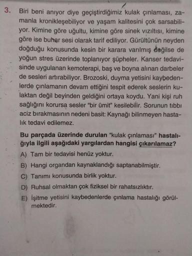 3.
Biri beni anıyor diye geçiştirdiğimiz kulak çınlaması, za-
manla kronikleşebiliyor ve yaşam kalitesini çok sarsabili-
yor. Kimine göre uğultu, kimine göre sinek vizıltısı, kimine
göre ise buhar sesi olarak tarif ediliyor. Gürültünün neyden
doğduğu konus