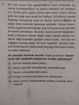 3.
Biri beni anıyor diye geçiştirdiğimiz kulak çınlaması, za-
manla kronikleşebiliyor ve yaşam kalitesini çok sarsabili-
yor. Kimine göre uğultu, kimine göre sinek vizıltısı, kimine
göre ise buhar sesi olarak tarif ediliyor. Gürültünün neyden
doğduğu konusunda kesin bir karara varılmış değilse de
yoğun stres üzerinde toplanıyor şüpheler. Kanser tedavi-
sinde uygulanan kemoterapi, baş ve boyna alınan darbeler
de sesleri artırabiliyor. Brozoski, duyma yetisini kaybeden-
lerde çınlamanın devam ettiğini tespit ederek seslerin ku-
laktan değil beyinden geldiğini ortaya koydu. Yani kişi ruh
sağlığını korursą sesler "bir ümit" kesilebilir. Sorunun tibbi
aciz bırakmasının nedeni basit: Kaynağı bilinmeyen hasta-
lık tedavi edilemez.
Bu parçada üzerinde durulan "kulak çınlaması" hastalı-
ğıyla ilgili aşağıdaki yargılardan hangisi çıkarılamaz?
A) Tam bir tedavisi henüz yoktur.
B) Hangi organdan kaynaklandığı saptanabilmiştir.
C) Tanımı konusunda birlik yoktur.
D) Ruhsal olmaktan çok fiziksel bir rahatsızlıktır.
E) İşitme yetisini kaybedenlerde çınlama hastalığı görül-
mektedir.