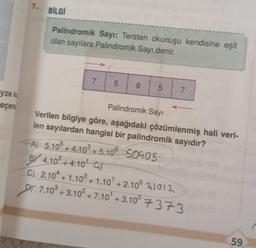 yze ka
eçene
7. BİLGİ
Palindromik Sayı: Tersten okunuşu kendisine eşit
olan sayılara Palindromik Sayı denir.
7
5
8
5
7
Palindromik Sayı
Verilen bilgiye göre, aşağıdaki çözümlenmiş hali veri-
len sayılardan hangisi bir palindromik sayıdır?
A) 5.105 +4.10³ +5.10⁰ 509055
BY 4.103+4.10¹ GT
C) 2.104 +1.103 +1.10¹ +2.100 21012
PT 7.103 +3.10² +7.10¹ +3.10° 7373 (0
59